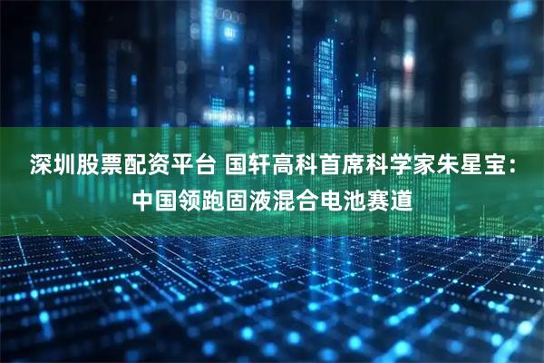深圳股票配资平台 国轩高科首席科学家朱星宝：中国领跑固液混合电池赛道