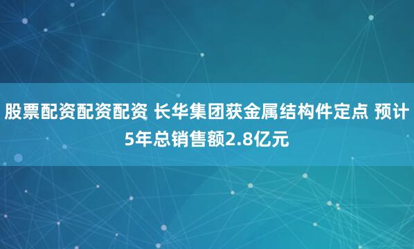 股票配资配资配资 长华集团获金属结构件定点 预计5年总销售额2.8亿元