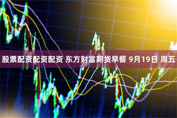 股票配资配资配资 东方财富期货早餐 9月19日 周五