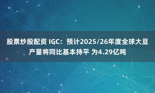 股票炒股配资 IGC：预计2025/26年度全球大豆产量将同比基本持平 为4.29亿吨