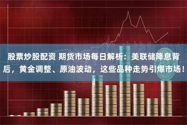 股票炒股配资 期货市场每日解析：美联储降息背后，黄金调整、原油波动，这些品种走势引爆市场！