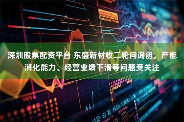 深圳股票配资平台 东盛新材收二轮问询函，产能消化能力、经营业绩下滑等问题受关注