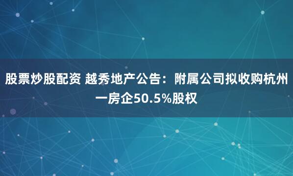 股票炒股配资 越秀地产公告：附属公司拟收购杭州一房企50.5%股权