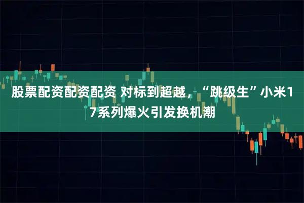 股票配资配资配资 对标到超越，“跳级生”小米17系列爆火引发换机潮