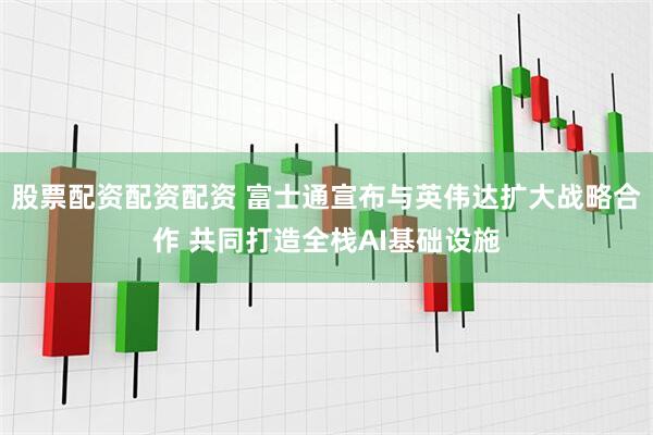 股票配资配资配资 富士通宣布与英伟达扩大战略合作 共同打造全栈AI基础设施