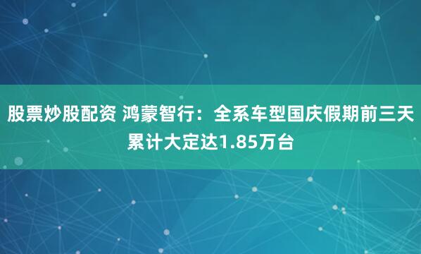 股票炒股配资 鸿蒙智行：全系车型国庆假期前三天累计大定达1.85万台