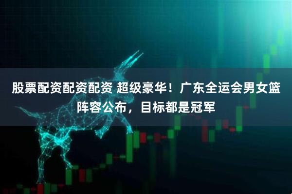 股票配资配资配资 超级豪华！广东全运会男女篮阵容公布，目标都是冠军