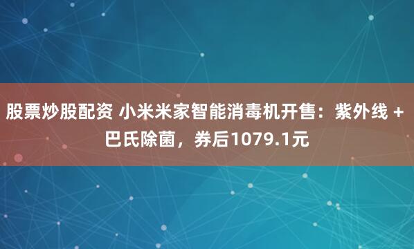股票炒股配资 小米米家智能消毒机开售:紫外线 + 巴氏除菌,券后1079.1元