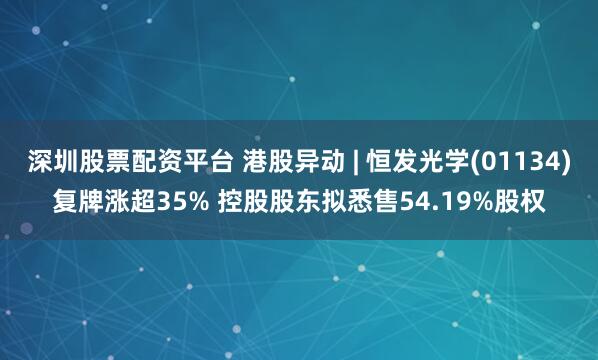深圳股票配资平台 港股异动 | 恒发光学(01134)复牌涨超35% 控股股东拟悉售54.19%股权