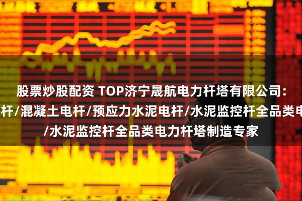 股票炒股配资 TOP济宁晟航电力杆塔有限公司：高强水泥杆/法兰杆/混凝土电杆/预应力水泥电杆/水泥监控杆全品类电力杆塔制造专家