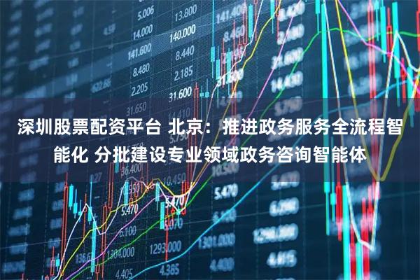 深圳股票配资平台 北京：推进政务服务全流程智能化 分批建设专业领域政务咨询智能体