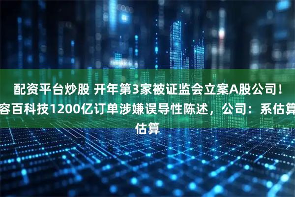 配资平台炒股 开年第3家被证监会立案A股公司！容百科技1200亿订单涉嫌误导性陈述，公司：系估算