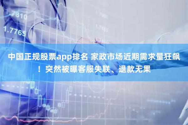 中国正规股票app排名 家政市场近期需求量狂飙!突然被曝客服失联、退款无果