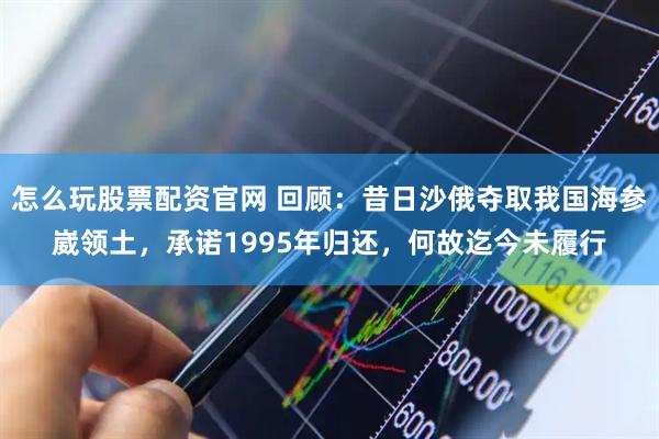 怎么玩股票配资官网 回顾：昔日沙俄夺取我国海参崴领土，承诺1995年归还，何故迄今未履行