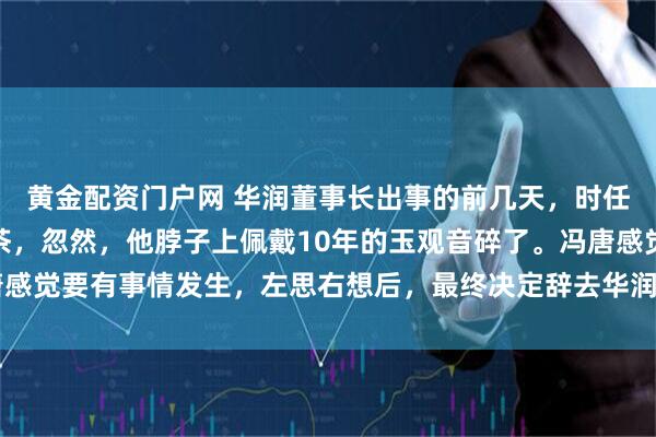 黄金配资门户网 华润董事长出事的前几天，时任CEO冯唐正在家中喝茶，忽然，他脖子上佩戴10年的玉观音碎了。冯唐感觉要有事情发生，左思右想后，最终决定辞去华润的职务，随即赋闲在家。
