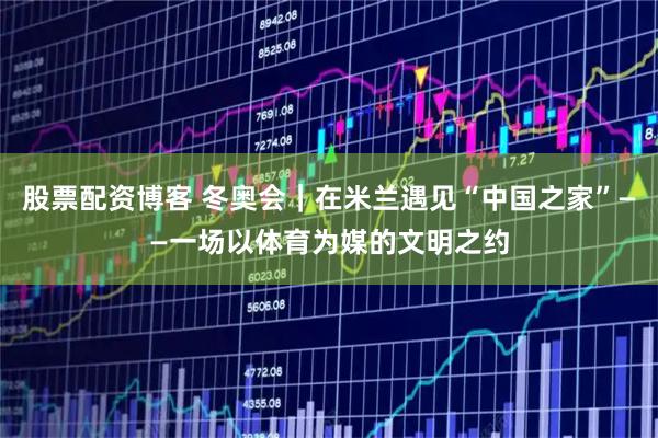 股票配资博客 冬奥会｜在米兰遇见“中国之家”——一场以体育为媒的文明之约