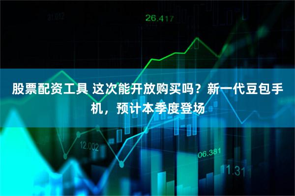 股票配资工具 这次能开放购买吗？新一代豆包手机，预计本季度登场