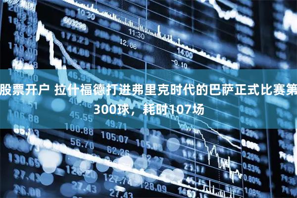 股票开户 拉什福德打进弗里克时代的巴萨正式比赛第300球，耗时107场