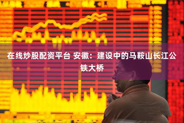 在线炒股配资平台 安徽：建设中的马鞍山长江公铁大桥