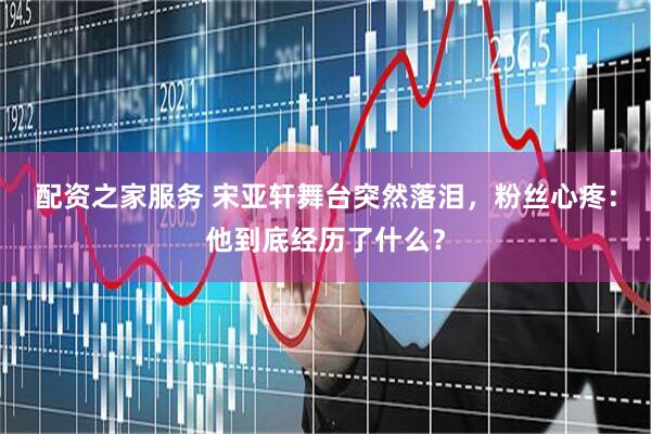 配资之家服务 宋亚轩舞台突然落泪，粉丝心疼：他到底经历了什么？