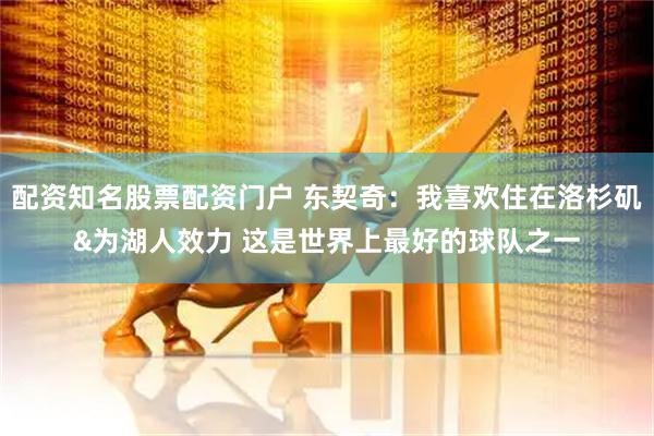 配资知名股票配资门户 东契奇：我喜欢住在洛杉矶&为湖人效力 这是世界上最好的球队之一